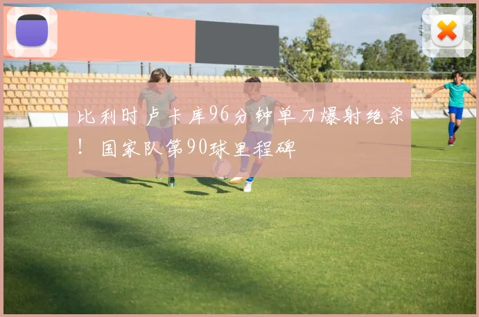 比利时卢卡库96分钟单刀爆射绝杀！国家队第90球里程碑