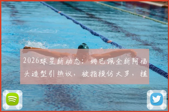 2026球星新动态:姆巴佩全新阿福头造型引热议,被指模仿大罗,植发猜测不断