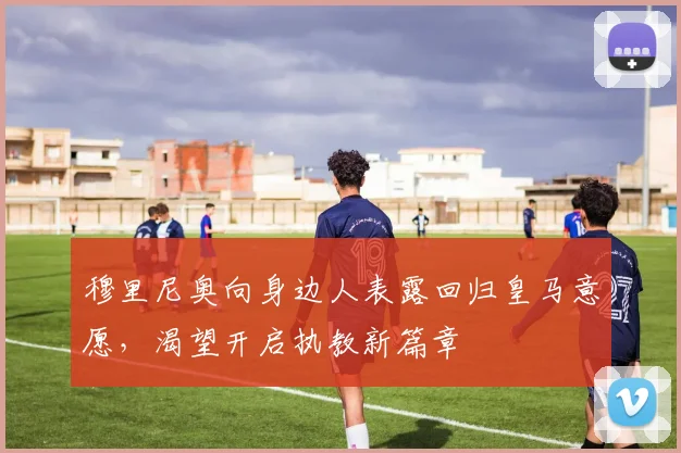 穆里尼奥向身边人表露回归皇马意愿，渴望开启执教新篇章