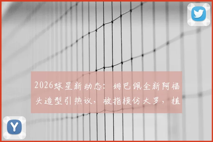 2026球星新动态：姆巴佩全新阿福头造型引热议，被指模仿大罗，植发猜测不断