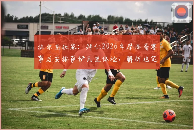 法尔克独家:拜仁2026年摩洛哥赛事后安排萨伊瓦里体检,解析这笔转会关键节点与球员前景