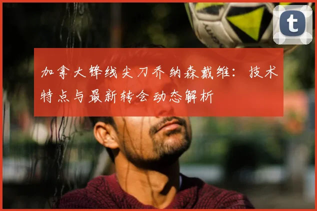加拿大锋线尖刀乔纳森戴维:技术特点与最新转会动态解析